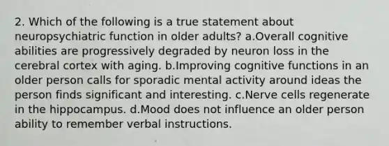 2. Which of the following is a true statement about neuropsychiatric function in older adults? a.Overall cognitive abilities are progressively degraded by neuron loss in the cerebral cortex with aging. b.Improving cognitive functions in an older person calls for sporadic mental activity around ideas the person finds significant and interesting. c.Nerve cells regenerate in the hippocampus. d.Mood does not influence an older person ability to remember verbal instructions.