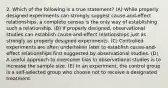 2. Which of the following is a true statement? (A) While properly designed experiments can strongly suggest cause-and-effect relationships, a complete census is the only way of establishing such a relationship. (B) If properly designed, observational studies can establish cause-and-effect relationships just as strongly as properly designed experiments. (C) Controlled experiments are often undertaken later to establish cause-and-effect relationships first suggested by observational studies. (D) A useful approach to overcome bias in observational studies is to increase the sample size. (E) In an experiment, the control group is a self-selected group who choose not to receive a designated treatment.