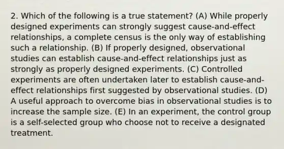 2. Which of the following is a true statement? (A) While properly designed experiments can strongly suggest cause-and-effect relationships, a complete census is the only way of establishing such a relationship. (B) If properly designed, observational studies can establish cause-and-effect relationships just as strongly as properly designed experiments. (C) Controlled experiments are often undertaken later to establish cause-and-effect relationships first suggested by observational studies. (D) A useful approach to overcome bias in observational studies is to increase the sample size. (E) In an experiment, the control group is a self-selected group who choose not to receive a designated treatment.