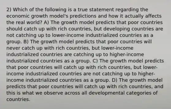 2) Which of the following is a true statement regarding the economic growth model's predictions and how it actually affects the real world? A) The growth model predicts that poor countries should catch up with rich countries, but developing countries are not catching up to lower-income industrialized countries as a group. B) The growth model predicts that poor countries will never catch up with rich countries, but lower-income industrialized countries are catching up to higher-income industrialized countries as a group. C) The growth model predicts that poor countries will catch up with rich countries, but lower-income industrialized countries are not catching up to higher-income industrialized countries as a group. D) The growth model predicts that poor countries will catch up with rich countries, and this is what we observe across all developmental categories of countries.