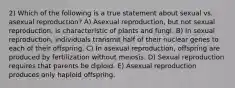 2) Which of the following is a true statement about sexual vs. asexual reproduction? A) Asexual reproduction, but not sexual reproduction, is characteristic of plants and fungi. B) In sexual reproduction, individuals transmit half of their nuclear genes to each of their offspring. C) In asexual reproduction, offspring are produced by fertilization without meiosis. D) Sexual reproduction requires that parents be diploid. E) Asexual reproduction produces only haploid offspring.