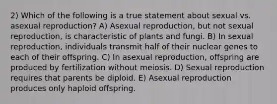 2) Which of the following is a true statement about sexual vs. asexual reproduction? A) Asexual reproduction, but not sexual reproduction, is characteristic of plants and fungi. B) In sexual reproduction, individuals transmit half of their nuclear genes to each of their offspring. C) In asexual reproduction, offspring are produced by fertilization without meiosis. D) Sexual reproduction requires that parents be diploid. E) Asexual reproduction produces only haploid offspring.