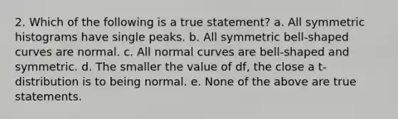 2. Which of the following is a true statement? a. All symmetric histograms have single peaks. b. All symmetric bell-shaped curves are normal. c. All normal curves are bell-shaped and symmetric. d. The smaller the value of df, the close a t-distribution is to being normal. e. None of the above are true statements.