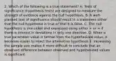 2. Which of the following is a true statement? A. Tests of significance (hypothesis tests) are designed to measure the strength of evidence against the null hypothesis. B. A well-planned test of significance should result in a statement either that the null hypothesis is true or that it is false. C. The null hypothesis is one-sided and expressed using either if there is interest in deviations in only one direction. D. When a true parameter value is farther from the hypothesized value, it becomes easier to reject the alternative hypothesis E. Increasing the sample size makes it more difficult to conclude that an observed difference between observed and hypothesized values is significant.