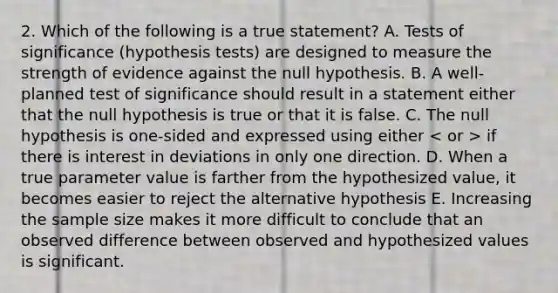 2. Which of the following is a true statement? A. Tests of significance (hypothesis tests) are designed to measure the strength of evidence against the null hypothesis. B. A well-planned test of significance should result in a statement either that the null hypothesis is true or that it is false. C. The null hypothesis is one-sided and expressed using either if there is interest in deviations in only one direction. D. When a true parameter value is farther from the hypothesized value, it becomes easier to reject the alternative hypothesis E. Increasing the sample size makes it more difficult to conclude that an observed difference between observed and hypothesized values is significant.