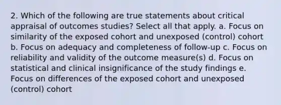 2. Which of the following are true statements about critical appraisal of outcomes studies? Select all that apply. a. Focus on similarity of the exposed cohort and unexposed (control) cohort b. Focus on adequacy and completeness of follow-up c. Focus on reliability and validity of the outcome measure(s) d. Focus on statistical and clinical insignificance of the study findings e. Focus on differences of the exposed cohort and unexposed (control) cohort