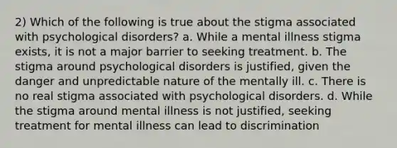 2) Which of the following is true about the stigma associated with psychological disorders? a. While a mental illness stigma exists, it is not a major barrier to seeking treatment. b. The stigma around psychological disorders is justified, given the danger and unpredictable nature of the mentally ill. c. There is no real stigma associated with psychological disorders. d. While the stigma around mental illness is not justified, seeking treatment for mental illness can lead to discrimination