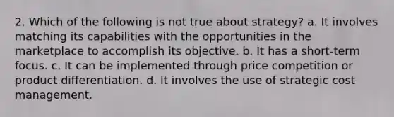 2. Which of the following is not true about strategy? a. It involves matching its capabilities with the opportunities in the marketplace to accomplish its objective. b. It has a short-term focus. c. It can be implemented through price competition or product differentiation. d. It involves the use of strategic cost management.