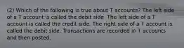 (2) Which of the following is true about T accounts? The left side of a T account is called the debit side. The left side of a T account is called the credit side. The right side of a T account is called the debit side. Transactions are recorded in T accounts and then posted.