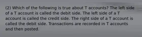 (2) Which of the following is true about T accounts? The left side of a T account is called the debit side. The left side of a T account is called the credit side. The right side of a T account is called the debit side. Transactions are recorded in T accounts and then posted.