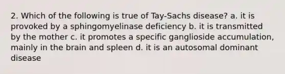 2. Which of the following is true of Tay-Sachs disease? a. it is provoked by a sphingomyelinase deficiency b. it is transmitted by the mother c. it promotes a specific ganglioside accumulation, mainly in the brain and spleen d. it is an autosomal dominant disease