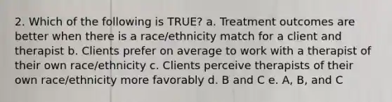 2. Which of the following is TRUE? a. Treatment outcomes are better when there is a race/ethnicity match for a client and therapist b. Clients prefer on average to work with a therapist of their own race/ethnicity c. Clients perceive therapists of their own race/ethnicity more favorably d. B and C e. A, B, and C