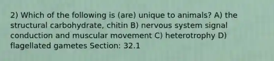 2) Which of the following is (are) unique to animals? A) the structural carbohydrate, chitin B) nervous system signal conduction and muscular movement C) heterotrophy D) flagellated gametes Section: 32.1