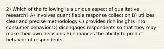 2) Which of the following is a unique aspect of qualitative research? A) involves quantifiable response collection B) utilizes clear and precise methodology C) provides rich insights into consumer behavior D) disengages respondents so that they may make their own decisions E) enhances the ability to predict behavior of respondents