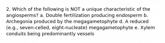 2. Which of the following is NOT a unique characteristic of the angiosperms? a. Double fertilization producing endosperm b. Archegonia produced by the megagametophyte d. A reduced (e.g., seven-celled, eight-nucleate) megagametophyte e. Xylem conduits being predominantly vessels