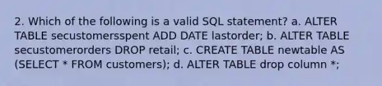 2. Which of the following is a valid SQL statement? a. ALTER TABLE secustomersspent ADD DATE lastorder; b. ALTER TABLE secustomerorders DROP retail; c. CREATE TABLE newtable AS (SELECT * FROM customers); d. ALTER TABLE drop column *;