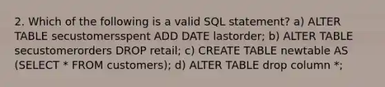 2. Which of the following is a valid SQL statement? a) ALTER TABLE secustomersspent ADD DATE lastorder; b) ALTER TABLE secustomerorders DROP retail; c) CREATE TABLE newtable AS (SELECT * FROM customers); d) ALTER TABLE drop column *;