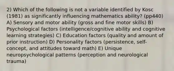 2) Which of the following is not a variable identified by Kosc (1981) as significantly influencing mathematics ability? (pp440) A) Sensory and motor ability (gross and fine motor skills) B) Psychological factors (intelligence/cognitive ability and cognitive learning strategies) C) Education factors (quality and amount of prior instruction) D) Personality factors (persistence, self-concept, and attitudes toward math) E) Unique neuropsychological patterns (perception and neurological trauma)