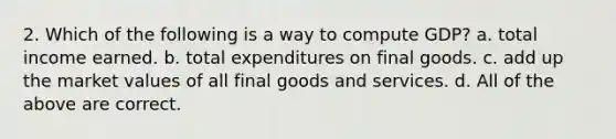 2. Which of the following is a way to compute GDP? a. total income earned. b. total expenditures on final goods. c. add up the market values of all final goods and services. d. All of the above are correct.