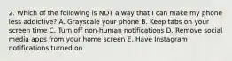 2. Which of the following is NOT a way that I can make my phone less addictive? A. Grayscale your phone B. Keep tabs on your screen time C. Turn off non-human notifications D. Remove social media apps from your home screen E. Have Instagram notifications turned on