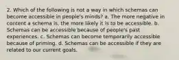 2. Which of the following is not a way in which schemas can become accessible in people's minds? ﻿﻿a. The more negative in content a schema is, the more likely it is to be accessible. ﻿﻿b. Schemas can be accessible because of people's past experiences. ﻿﻿c. Schemas can become temporarily accessible because of priming. ﻿﻿d. Schemas can be accessible if they are related to our current goals.