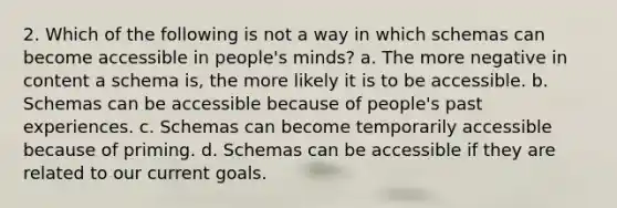 2. Which of the following is not a way in which schemas can become accessible in people's minds? ﻿﻿a. The more negative in content a schema is, the more likely it is to be accessible. ﻿﻿b. Schemas can be accessible because of people's past experiences. ﻿﻿c. Schemas can become temporarily accessible because of priming. ﻿﻿d. Schemas can be accessible if they are related to our current goals.