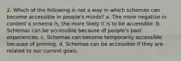 2. Which of the following is not a way in which schemas can become accessible in people's minds? a. The more negative in content a schema is, the more likely it is to be accessible. b. Schemas can be accessible because of people's past experiences. c. Schemas can become temporarily accessible because of priming. d. Schemas can be accessible if they are related to our current goals.