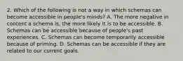 2. Which of the following is not a way in which schemas can become accessible in people's minds? A. The more negative in content a schema is, the more likely it is to be accessible. B. Schemas can be accessible because of people's past experiences. C. Schemas can become temporarily accessible because of priming. D. Schemas can be accessible if they are related to our current goals.