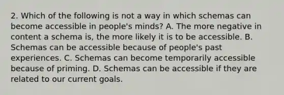 2. Which of the following is not a way in which schemas can become accessible in people's minds? A. The more negative in content a schema is, the more likely it is to be accessible. B. Schemas can be accessible because of people's past experiences. C. Schemas can become temporarily accessible because of priming. D. Schemas can be accessible if they are related to our current goals.