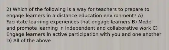 2) Which of the following is a way for teachers to prepare to engage learners in a distance education environment? A) Facilitate learning experiences that engage learners B) Model and promote learning in independent and collaborative work C) Engage learners in active participation with you and one another D) All of the above