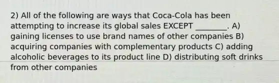 2) All of the following are ways that Coca-Cola has been attempting to increase its global sales EXCEPT ________. A) gaining licenses to use brand names of other companies B) acquiring companies with complementary products C) adding alcoholic beverages to its product line D) distributing soft drinks from other companies