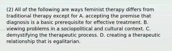 (2) All of the following are ways feminist therapy differs from traditional therapy except for A. accepting the premise that diagnosis is a basic prerequisite for effective treatment. B. viewing problems in a sociopolitical and cultural context. C. demystifying the therapeutic process. D. creating a therapeutic relationship that is egalitarian.