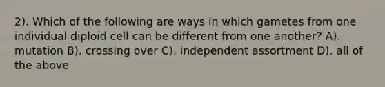 2). Which of the following are ways in which gametes from one individual diploid cell can be different from one another? A). mutation B). crossing over C). independent assortment D). all of the above