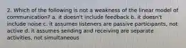 2. Which of the following is not a weakness of the linear model of communication? a. it doesn't include feedback b. it doesn't include noise c. it assumes listeners are passive participants, not active d. it assumes sending and receiving are separate activities, not simultaneous