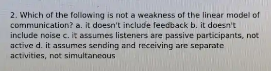 2. Which of the following is not a weakness of the linear model of communication? a. it doesn't include feedback b. it doesn't include noise c. it assumes listeners are passive participants, not active d. it assumes sending and receiving are separate activities, not simultaneous