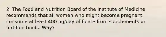 2. The Food and Nutrition Board of the Institute of Medicine recommends that all women who might become pregnant consume at least 400 µg/day of folate from supplements or fortified foods. Why?