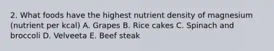 2. What foods have the highest nutrient density of magnesium (nutrient per kcal) A. Grapes B. Rice cakes C. Spinach and broccoli D. Velveeta E. Beef steak