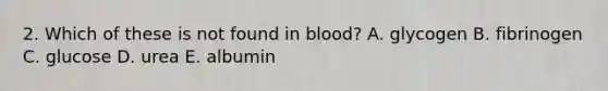 2. Which of these is not found in blood? A. glycogen B. fibrinogen C. glucose D. urea E. albumin