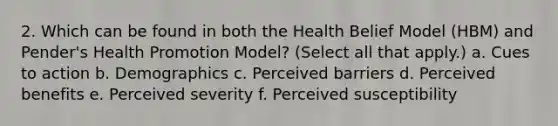 2. Which can be found in both the Health Belief Model (HBM) and Pender's Health Promotion Model? (Select all that apply.) a. Cues to action b. Demographics c. Perceived barriers d. Perceived benefits e. Perceived severity f. Perceived susceptibility