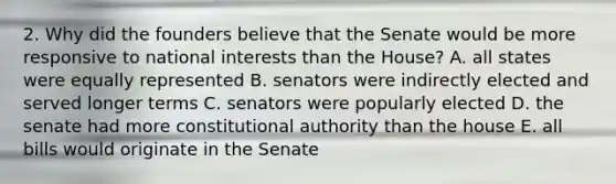 2. Why did the founders believe that the Senate would be more responsive to national interests than the House? A. all states were equally represented B. senators were indirectly elected and served longer terms C. senators were popularly elected D. the senate had more constitutional authority than the house E. all bills would originate in the Senate