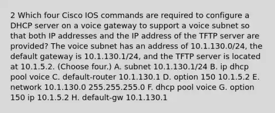 2 Which four Cisco IOS commands are required to configure a DHCP server on a voice gateway to support a voice subnet so that both IP addresses and the IP address of the TFTP server are provided? The voice subnet has an address of 10.1.130.0/24, the default gateway is 10.1.130.1/24, and the TFTP server is located at 10.1.5.2. (Choose four.) A. subnet 10.1.130.1/24 B. ip dhcp pool voice C. default-router 10.1.130.1 D. option 150 10.1.5.2 E. network 10.1.130.0 255.255.255.0 F. dhcp pool voice G. option 150 ip 10.1.5.2 H. default-gw 10.1.130.1