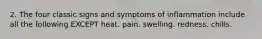 2. The four classic signs and symptoms of inflammation include all the following EXCEPT heat. pain. swelling. redness. chills.