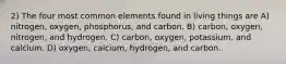 2) The four most common elements found in living things are A) nitrogen, oxygen, phosphorus, and carbon. B) carbon, oxygen, nitrogen, and hydrogen. C) carbon, oxygen, potassium, and calcium. D) oxygen, calcium, hydrogen, and carbon.