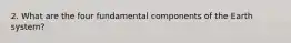 2. What are the four fundamental components of the Earth system?