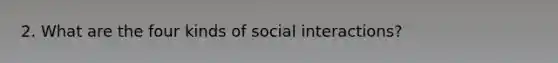 2. What are the four kinds of social interactions?