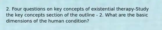 2. Four questions on key concepts of existential therapy-Study the key concepts section of the outline - 2. What are the basic dimensions of the human condition?