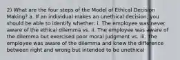 2) What are the four steps of the Model of Ethical Decision Making? a. If an individual makes an unethical decision, you should be able to identify whether: i. The employee was never aware of the ethical dilemma vs. ii. The employee was aware of the dilemma but exercised poor moral judgment vs. iii. The employee was aware of the dilemma and knew the difference between right and wrong but intended to be unethical