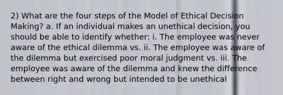 2) What are the four steps of the Model of Ethical Decision Making? a. If an individual makes an unethical decision, you should be able to identify whether: i. The employee was never aware of the ethical dilemma vs. ii. The employee was aware of the dilemma but exercised poor moral judgment vs. iii. The employee was aware of the dilemma and knew the difference between right and wrong but intended to be unethical