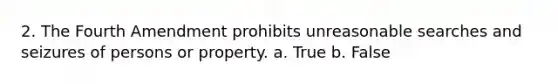 2. The Fourth Amendment prohibits unreasonable searches and seizures of persons or property. a. True b. False