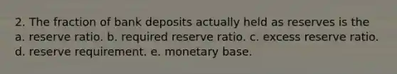 2. The fraction of bank deposits actually held as reserves is the a. reserve ratio. b. required reserve ratio. c. excess reserve ratio. d. reserve requirement. e. monetary base.